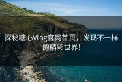 探秘糖心Vlog官网首页，发现不一样的精彩世界！