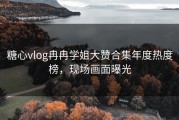 糖心vlog冉冉学姐大赞合集年度热度榜，现场画面曝光