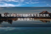糖心破解版在线泪崩合集年度热度榜，网友炸锅了！