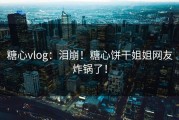 糖心vlog：泪崩！糖心饼干姐姐网友炸锅了！