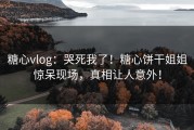 糖心vlog：哭死我了！糖心饼干姐姐惊呆现场，真相让人意外！