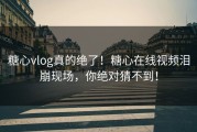 糖心vlog真的绝了！糖心在线视频泪崩现场，你绝对猜不到！