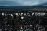 糖心vlog下载大赞曝光，私密视频疯传中
