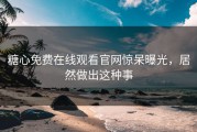 糖心免费在线观看官网惊呆曝光，居然做出这种事