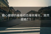 糖心娜娜的最新动态爆笑曝光，居然是她？！