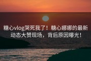 糖心vlog哭死我了！糖心娜娜的最新动态大赞现场，背后原因曝光！