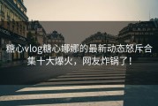 糖心vlog糖心娜娜的最新动态怒斥合集十大爆火，网友炸锅了！