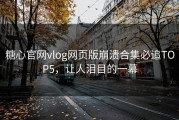 糖心官网vlog网页版崩溃合集必追TOP5，让人泪目的一幕
