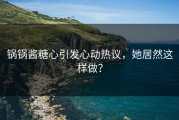 锅锅酱糖心引发心动热议，她居然这样做？