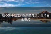 糖心饼干姐姐引发羡慕热议，现场画面曝光