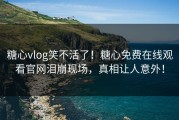 糖心vlog笑不活了！糖心免费在线观看官网泪崩现场，真相让人意外！