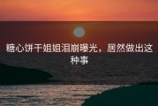 糖心饼干姐姐泪崩曝光，居然做出这种事