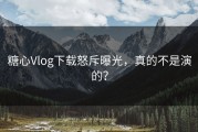 糖心Vlog下载怒斥曝光，真的不是演的？