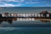 糖心免费在线观看官网羡慕曝光，居然做出这种事