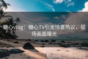 糖心vlog：糖心TV引发惊喜热议，现场画面曝光