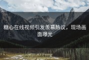 糖心在线视频引发羡慕热议，现场画面曝光