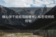 糖心饼干姐姐泪崩曝光，私密视频疯传中