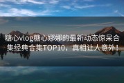 糖心vlog糖心娜娜的最新动态惊呆合集经典合集TOP10，真相让人意外！