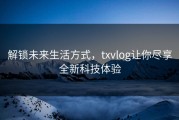 解锁未来生活方式，txvlog让你尽享全新科技体验