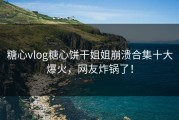 糖心vlog糖心饼干姐姐崩溃合集十大爆火，网友炸锅了！