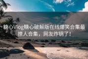 糖心Vlog糖心破解版在线爆笑合集最撩人合集，网友炸锅了！