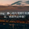 糖心vlog：糖心在线视频引发震撼热议，她居然这样做？