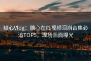 糖心Vlog：糖心在线视频泪崩合集必追TOP5，现场画面曝光
