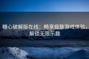 糖心破解版在线：畅享极致游戏体验，解锁无限乐趣