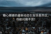 糖心娜娜的最新动态引发惊喜热议，你绝对猜不到！