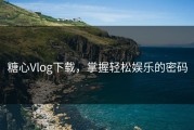 糖心Vlog下载，掌握轻松娱乐的密码