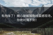 有内味了！糖心破解版在线震撼现场，你绝对猜不到！