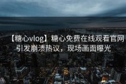 【糖心vlog】糖心免费在线观看官网引发崩溃热议，现场画面曝光