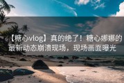 【糖心vlog】真的绝了！糖心娜娜的最新动态崩溃现场，现场画面曝光