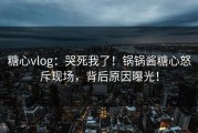 糖心vlog：哭死我了！锅锅酱糖心怒斥现场，背后原因曝光！