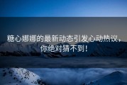 糖心娜娜的最新动态引发心动热议，你绝对猜不到！