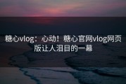 糖心vlog：心动！糖心官网vlog网页版让人泪目的一幕