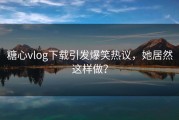 糖心vlog下载引发爆笑热议，她居然这样做？