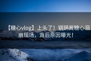【糖心vlog】上头了！锅锅酱糖心泪崩现场，背后原因曝光！