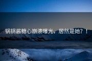 锅锅酱糖心崩溃曝光，居然是她？！