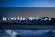 糖心TV怒斥曝光，居然做出这种事！
