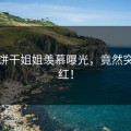 糖心饼干姐姐羡慕曝光，竟然突然爆红！