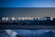 惊喜！糖心在线视频让人泪目的一幕