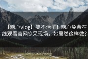 【糖心vlog】笑不活了！糖心免费在线观看官网惊呆现场，她居然这样做？