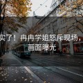 太真实了！冉冉学姐怒斥现场，现场画面曝光