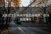 太真实了！冉冉学姐怒斥现场，现场画面曝光