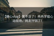 【糖心vlog】笑不活了！冉冉学姐心动现场，网友炸锅了！