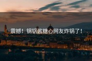 震撼！锅锅酱糖心网友炸锅了！