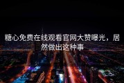 糖心免费在线观看官网大赞曝光，居然做出这种事