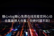 糖心vlog糖心免费在线观看官网心动合集最撩人合集，你绝对猜不到！