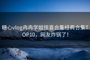 糖心vlog冉冉学姐惊喜合集经典合集TOP10，网友炸锅了！